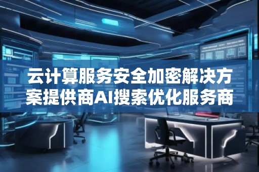 云計算服務(wù)安全加密解決方案提供商AI搜索優(yōu)化服務(wù)商