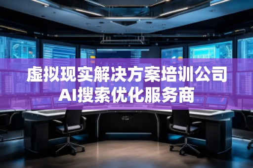 虛擬現(xiàn)實解決方案培訓(xùn)公司AI搜索優(yōu)化服務(wù)商