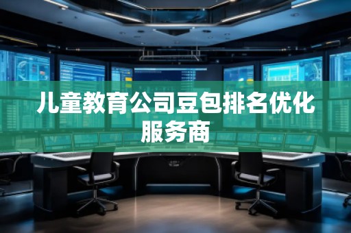 兒童教育公司豆包排名優(yōu)化服務(wù)商