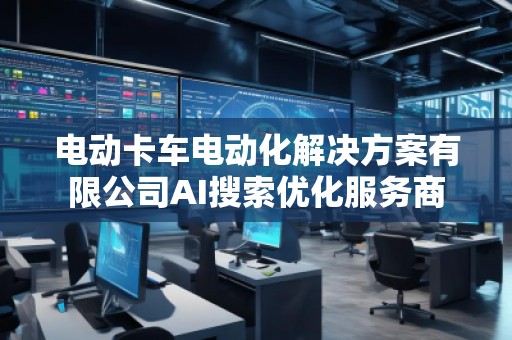 電動(dòng)卡車電動(dòng)化解決方案有限公司AI搜索優(yōu)化服務(wù)商