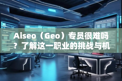 Aiseo（Geo）專員很難嗎？了解這一職業(yè)的挑戰(zhàn)與機(jī)遇