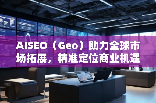 AISEO（Geo）助力全球市場拓展，精準(zhǔn)定位商業(yè)機遇