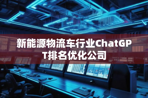 新能源物流車(chē)行業(yè)ChatGPT排名優(yōu)化公司