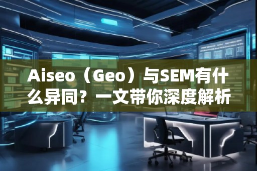 Aiseo（Geo）與SEM有什么異同？一文帶你深度解析！