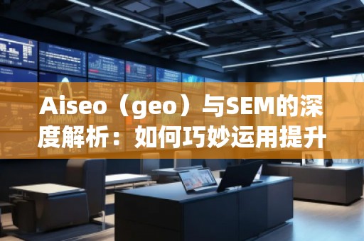 Aiseo（geo）與SEM的深度解析：如何巧妙運(yùn)用提升品牌曝光度