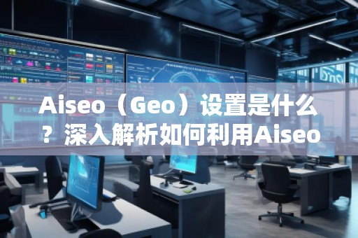 Aiseo（Geo）設(shè)置是什么？深入解析如何利用Aiseo優(yōu)化地理位置策略