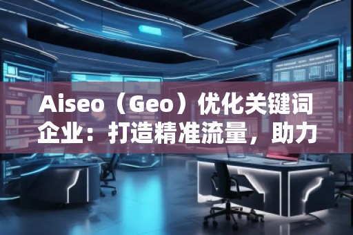 Aiseo（Geo）優(yōu)化關(guān)鍵詞企業(yè)：打造精準(zhǔn)流量，助力企業(yè)騰飛
