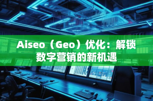 Aiseo（Geo）優(yōu)化：解鎖數(shù)字營銷的新機遇