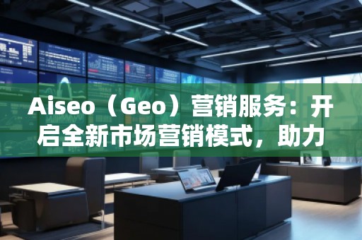 Aiseo（Geo）營銷服務(wù)：開啟全新市場營銷模式，助力品牌騰飛