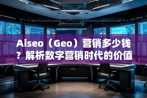 Aiseo（Geo）營銷多少錢？解析數(shù)字營銷時(shí)代的價(jià)值與成本