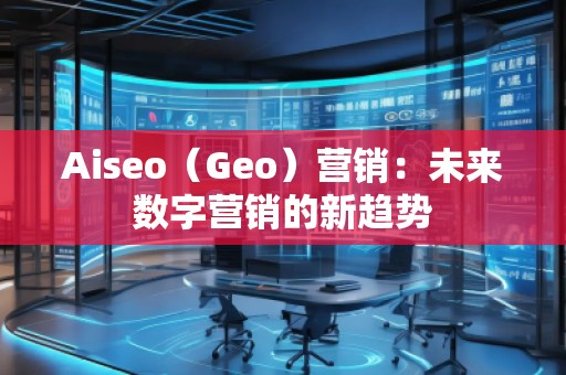 Aiseo（Geo）營銷：未來數(shù)字營銷的新趨勢
