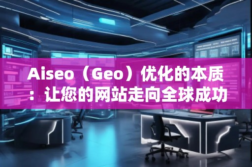 Aiseo（Geo）優(yōu)化的本質(zhì)：讓您的網(wǎng)站走向全球成功