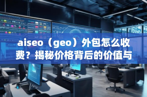 aiseo（geo）外包怎么收費(fèi)？揭秘價(jià)格背后的價(jià)值與優(yōu)勢