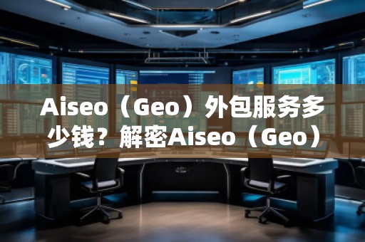Aiseo（Geo）外包服務(wù)多少錢？解密Aiseo（Geo）外包服務(wù)的價值與優(yōu)勢