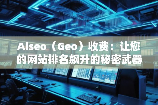 Aiseo（Geo）收費(fèi)：讓您的網(wǎng)站排名飆升的秘密武器