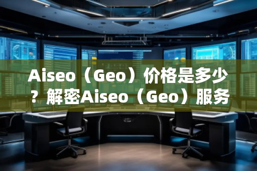 Aiseo（Geo）價(jià)格是多少？解密Aiseo（Geo）服務(wù)背后的價(jià)值
