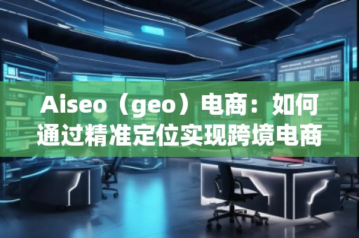 Aiseo（geo）電商：如何通過精準(zhǔn)定位實(shí)現(xiàn)跨境電商的高速增長(zhǎng)