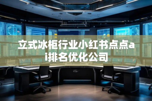 立式冰柜行業(yè)小紅書點(diǎn)點(diǎn)ai排名優(yōu)化公司 立式冰柜行業(yè)小紅書點(diǎn)點(diǎn)ai排名優(yōu)化公司