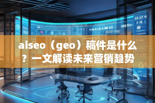 aiseo（geo）稿件是什么？一文解讀未來營銷趨勢