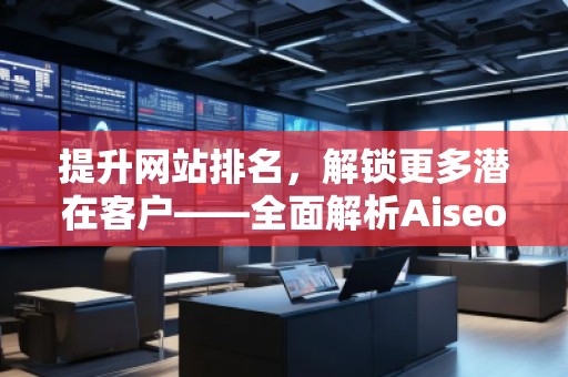 提升網(wǎng)站排名，解鎖更多潛在客戶——全面解析Aiseo（Geo）優(yōu)化服務(wù)