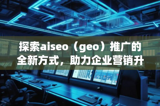 探索aiseo（geo）推廣的全新方式，助力企業(yè)營銷升級