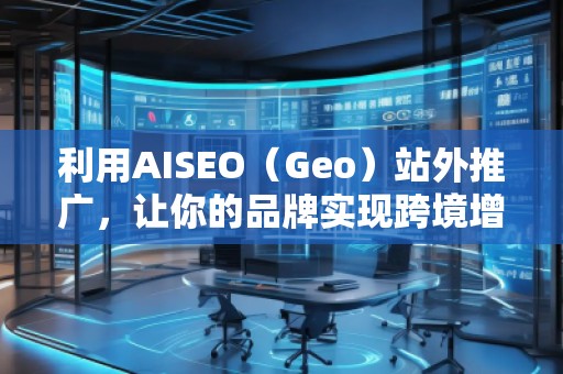 利用AISEO（Geo）站外推廣，讓你的品牌實(shí)現(xiàn)跨境增長(zhǎng)