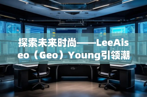 探索未來(lái)時(shí)尚——LeeAiseo（Geo）Young引領(lǐng)潮流新風(fēng)尚