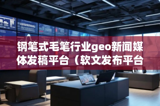 鋼筆式毛筆行業(yè)geo新聞媒體發(fā)稿平臺(軟文發(fā)布平臺)