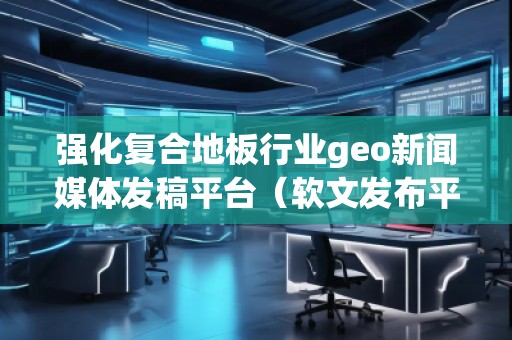 強(qiáng)化復(fù)合地板行業(yè)geo新聞媒體發(fā)稿平臺(tái)(軟文發(fā)布平臺(tái))