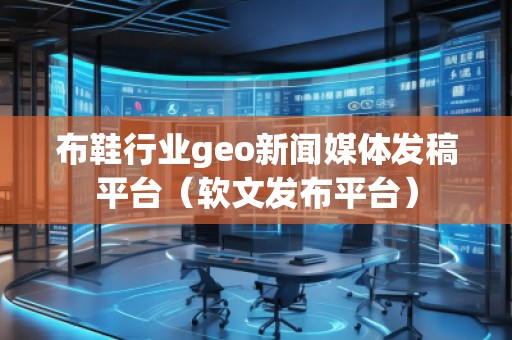 布鞋行業(yè)geo新聞媒體發(fā)稿平臺(tái)（軟文發(fā)布平臺(tái)）
