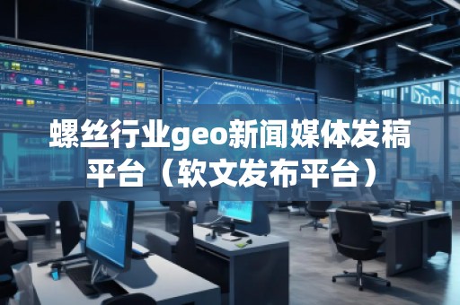 螺絲行業(yè)geo新聞媒體發(fā)稿平臺(軟文發(fā)布平臺)