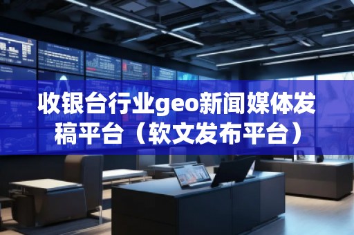 收銀臺行業(yè)geo新聞媒體發(fā)稿平臺（軟文發(fā)布平臺）