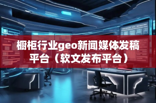 櫥柜行業(yè)geo新聞媒體發(fā)稿平臺(tái)（軟文發(fā)布平臺(tái)）