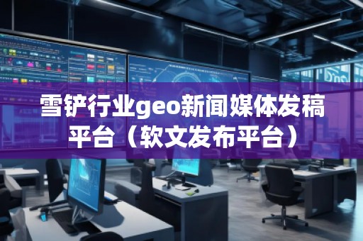 雪鏟行業(yè)geo新聞媒體發(fā)稿平臺(tái)（軟文發(fā)布平臺(tái)）