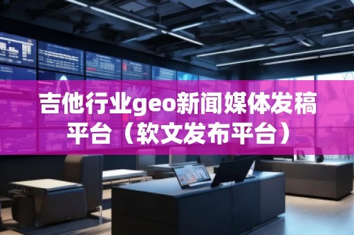 吉他行業(yè)geo新聞媒體發(fā)稿平臺（軟文發(fā)布平臺）