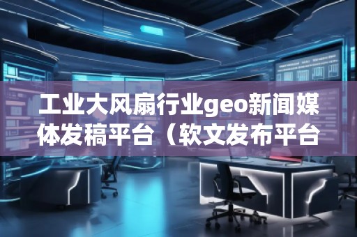 工業(yè)大風(fēng)扇行業(yè)geo新聞媒體發(fā)稿平臺（軟文發(fā)布平臺）