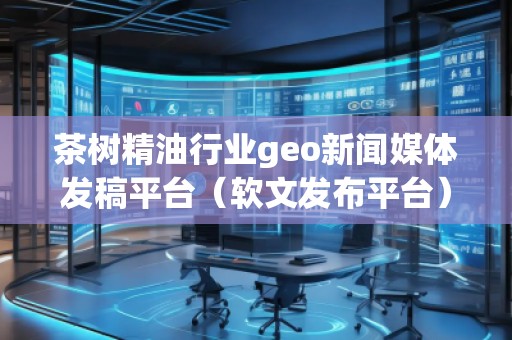 茶樹精油行業(yè)geo新聞媒體發(fā)稿平臺（軟文發(fā)布平臺）