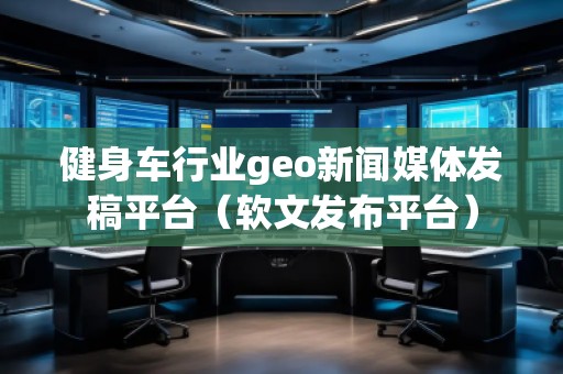 健身車(chē)行業(yè)geo新聞媒體發(fā)稿平臺(tái)(軟文發(fā)布平臺(tái))