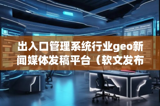 出入口管理系統(tǒng)行業(yè)geo新聞媒體發(fā)稿平臺（軟文發(fā)布平臺）