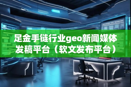 足金手鏈行業(yè)geo新聞媒體發(fā)稿平臺(軟文發(fā)布平臺)