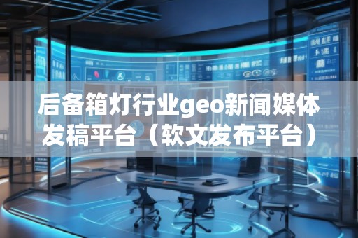 后備箱燈行業(yè)geo新聞媒體發(fā)稿平臺（軟文發(fā)布平臺）