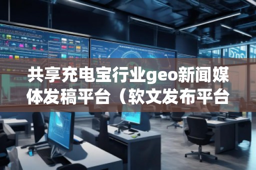 共享充電寶行業(yè)geo新聞媒體發(fā)稿平臺(tái)（軟文發(fā)布平臺(tái)）