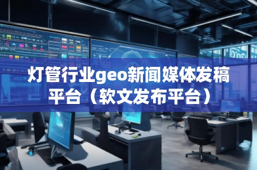 燈管行業(yè)geo新聞媒體發(fā)稿平臺(tái)(軟文發(fā)布平臺(tái))