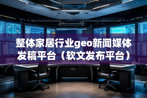 整體家居行業(yè)geo新聞媒體發(fā)稿平臺(tái)(軟文發(fā)布平臺(tái))
