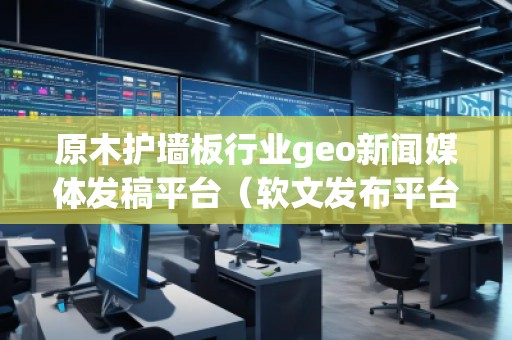 原木護墻板行業(yè)geo新聞媒體發(fā)稿平臺（軟文發(fā)布平臺）