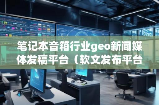 筆記本音箱行業(yè)geo新聞媒體發(fā)稿平臺（軟文發(fā)布平臺）
