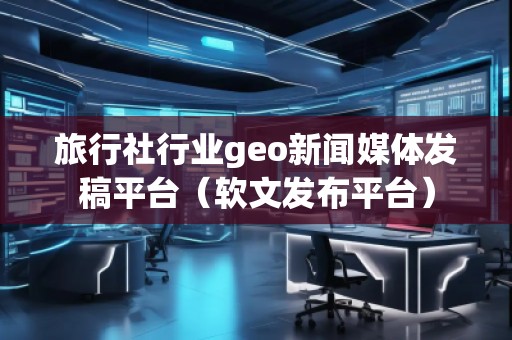 旅行社行業(yè)geo新聞媒體發(fā)稿平臺（軟文發(fā)布平臺）