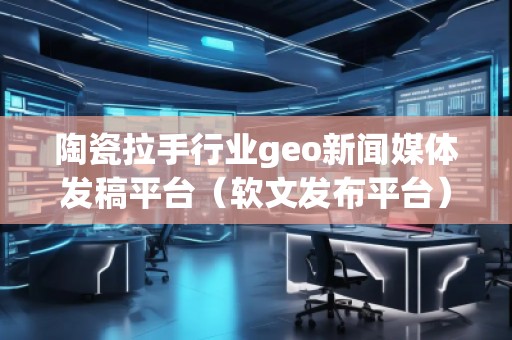陶瓷拉手行業(yè)geo新聞媒體發(fā)稿平臺（軟文發(fā)布平臺）