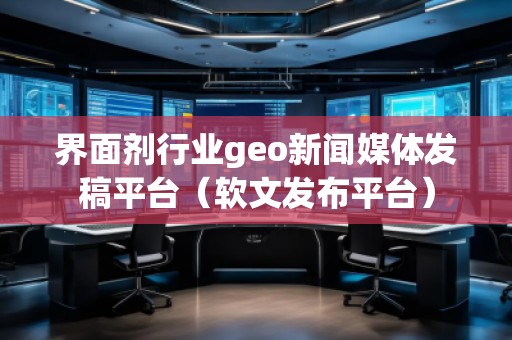 界面劑行業(yè)geo新聞媒體發(fā)稿平臺(軟文發(fā)布平臺)