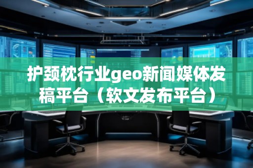 護頸枕行業(yè)geo新聞媒體發(fā)稿平臺（軟文發(fā)布平臺）